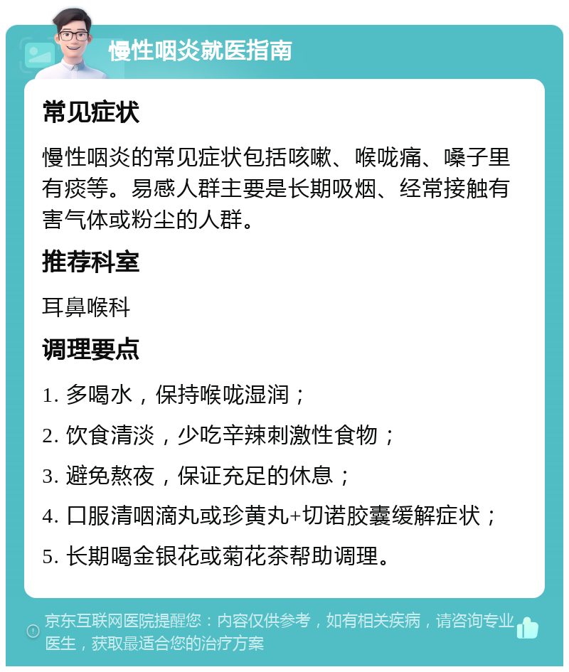 慢性咽炎就医指南 常见症状 慢性咽炎的常见症状包括咳嗽、喉咙痛、嗓子里有痰等。易感人群主要是长期吸烟、经常接触有害气体或粉尘的人群。 推荐科室 耳鼻喉科 调理要点 1. 多喝水，保持喉咙湿润； 2. 饮食清淡，少吃辛辣刺激性食物； 3. 避免熬夜，保证充足的休息； 4. 口服清咽滴丸或珍黄丸+切诺胶囊缓解症状； 5. 长期喝金银花或菊花茶帮助调理。