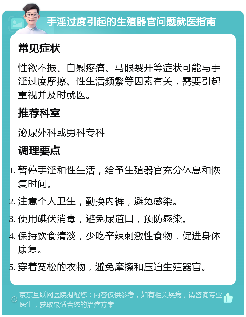 手淫过度引起的生殖器官问题就医指南 常见症状 性欲不振、自慰疼痛、马眼裂开等症状可能与手淫过度摩擦、性生活频繁等因素有关，需要引起重视并及时就医。 推荐科室 泌尿外科或男科专科 调理要点 暂停手淫和性生活，给予生殖器官充分休息和恢复时间。 注意个人卫生，勤换内裤，避免感染。 使用碘伏消毒，避免尿道口，预防感染。 保持饮食清淡，少吃辛辣刺激性食物，促进身体康复。 穿着宽松的衣物，避免摩擦和压迫生殖器官。