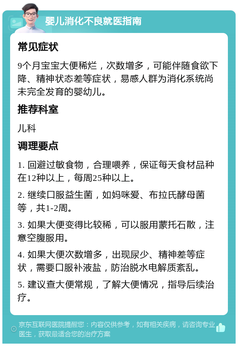 婴儿消化不良就医指南 常见症状 9个月宝宝大便稀烂，次数增多，可能伴随食欲下降、精神状态差等症状，易感人群为消化系统尚未完全发育的婴幼儿。 推荐科室 儿科 调理要点 1. 回避过敏食物，合理喂养，保证每天食材品种在12种以上，每周25种以上。 2. 继续口服益生菌，如妈咪爱、布拉氏酵母菌等，共1-2周。 3. 如果大便变得比较稀，可以服用蒙托石散，注意空腹服用。 4. 如果大便次数增多，出现尿少、精神差等症状，需要口服补液盐，防治脱水电解质紊乱。 5. 建议查大便常规，了解大便情况，指导后续治疗。