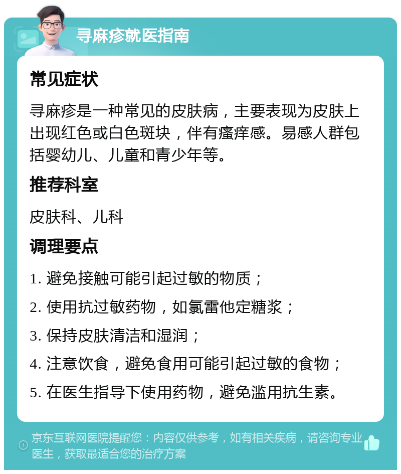 寻麻疹就医指南 常见症状 寻麻疹是一种常见的皮肤病，主要表现为皮肤上出现红色或白色斑块，伴有瘙痒感。易感人群包括婴幼儿、儿童和青少年等。 推荐科室 皮肤科、儿科 调理要点 1. 避免接触可能引起过敏的物质； 2. 使用抗过敏药物，如氯雷他定糖浆； 3. 保持皮肤清洁和湿润； 4. 注意饮食，避免食用可能引起过敏的食物； 5. 在医生指导下使用药物，避免滥用抗生素。