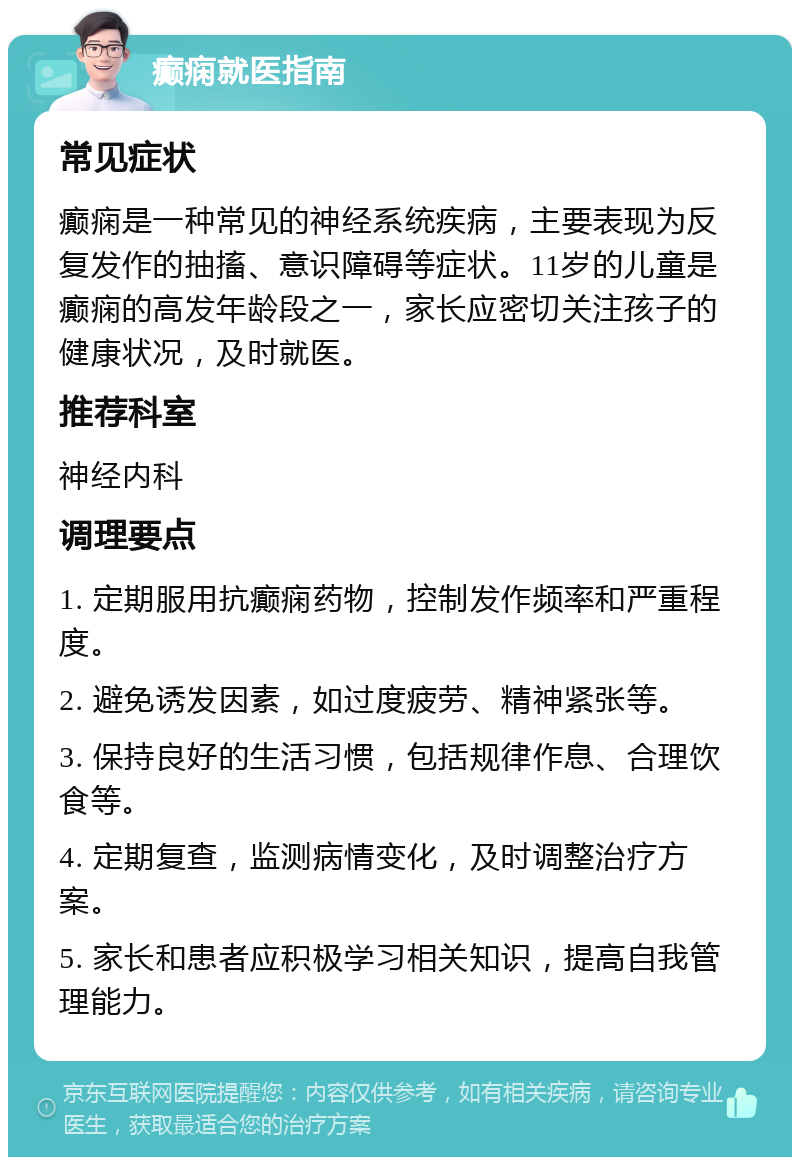 癫痫就医指南 常见症状 癫痫是一种常见的神经系统疾病，主要表现为反复发作的抽搐、意识障碍等症状。11岁的儿童是癫痫的高发年龄段之一，家长应密切关注孩子的健康状况，及时就医。 推荐科室 神经内科 调理要点 1. 定期服用抗癫痫药物，控制发作频率和严重程度。 2. 避免诱发因素，如过度疲劳、精神紧张等。 3. 保持良好的生活习惯，包括规律作息、合理饮食等。 4. 定期复查，监测病情变化，及时调整治疗方案。 5. 家长和患者应积极学习相关知识，提高自我管理能力。