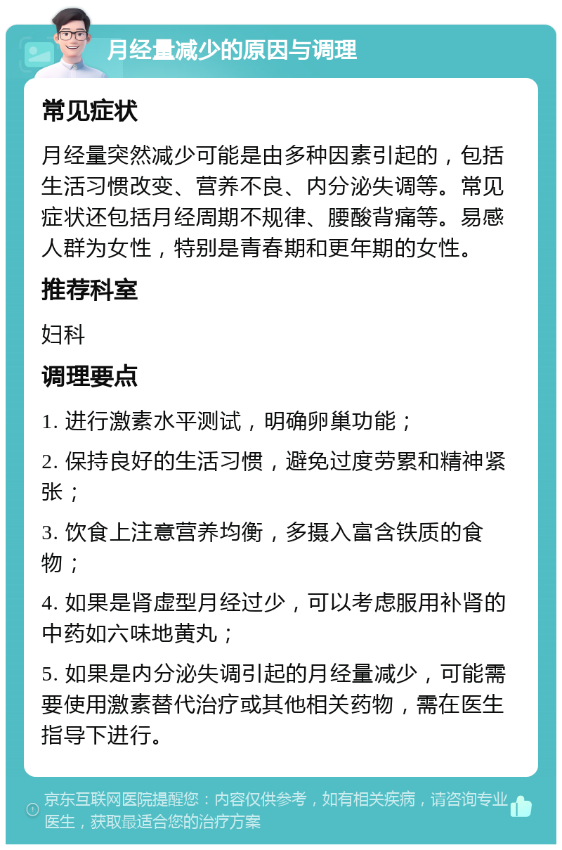 月经量减少的原因与调理 常见症状 月经量突然减少可能是由多种因素引起的，包括生活习惯改变、营养不良、内分泌失调等。常见症状还包括月经周期不规律、腰酸背痛等。易感人群为女性，特别是青春期和更年期的女性。 推荐科室 妇科 调理要点 1. 进行激素水平测试，明确卵巢功能； 2. 保持良好的生活习惯，避免过度劳累和精神紧张； 3. 饮食上注意营养均衡，多摄入富含铁质的食物； 4. 如果是肾虚型月经过少，可以考虑服用补肾的中药如六味地黄丸； 5. 如果是内分泌失调引起的月经量减少，可能需要使用激素替代治疗或其他相关药物，需在医生指导下进行。