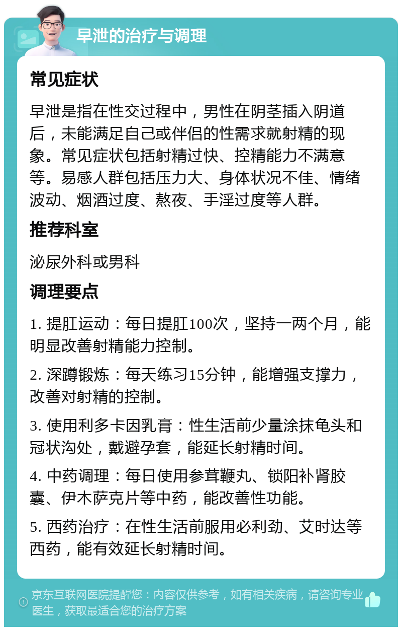 早泄的治疗与调理 常见症状 早泄是指在性交过程中，男性在阴茎插入阴道后，未能满足自己或伴侣的性需求就射精的现象。常见症状包括射精过快、控精能力不满意等。易感人群包括压力大、身体状况不佳、情绪波动、烟酒过度、熬夜、手淫过度等人群。 推荐科室 泌尿外科或男科 调理要点 1. 提肛运动：每日提肛100次，坚持一两个月，能明显改善射精能力控制。 2. 深蹲锻炼：每天练习15分钟，能增强支撑力，改善对射精的控制。 3. 使用利多卡因乳膏：性生活前少量涂抹龟头和冠状沟处，戴避孕套，能延长射精时间。 4. 中药调理：每日使用参茸鞭丸、锁阳补肾胶囊、伊木萨克片等中药，能改善性功能。 5. 西药治疗：在性生活前服用必利劲、艾时达等西药，能有效延长射精时间。