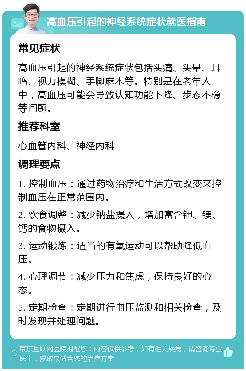 高血压引起的神经系统症状就医指南 常见症状 高血压引起的神经系统症状包括头痛、头晕、耳鸣、视力模糊、手脚麻木等。特别是在老年人中，高血压可能会导致认知功能下降、步态不稳等问题。 推荐科室 心血管内科、神经内科 调理要点 1. 控制血压：通过药物治疗和生活方式改变来控制血压在正常范围内。 2. 饮食调整：减少钠盐摄入，增加富含钾、镁、钙的食物摄入。 3. 运动锻炼：适当的有氧运动可以帮助降低血压。 4. 心理调节：减少压力和焦虑，保持良好的心态。 5. 定期检查：定期进行血压监测和相关检查，及时发现并处理问题。