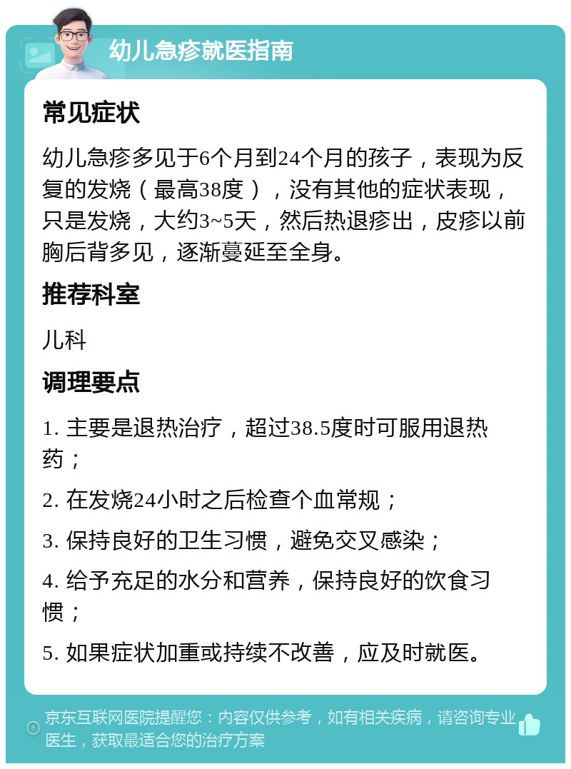 幼儿急疹就医指南 常见症状 幼儿急疹多见于6个月到24个月的孩子，表现为反复的发烧（最高38度），没有其他的症状表现，只是发烧，大约3~5天，然后热退疹出，皮疹以前胸后背多见，逐渐蔓延至全身。 推荐科室 儿科 调理要点 1. 主要是退热治疗，超过38.5度时可服用退热药； 2. 在发烧24小时之后检查个血常规； 3. 保持良好的卫生习惯，避免交叉感染； 4. 给予充足的水分和营养，保持良好的饮食习惯； 5. 如果症状加重或持续不改善，应及时就医。