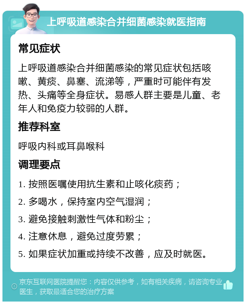 上呼吸道感染合并细菌感染就医指南 常见症状 上呼吸道感染合并细菌感染的常见症状包括咳嗽、黄痰、鼻塞、流涕等，严重时可能伴有发热、头痛等全身症状。易感人群主要是儿童、老年人和免疫力较弱的人群。 推荐科室 呼吸内科或耳鼻喉科 调理要点 1. 按照医嘱使用抗生素和止咳化痰药； 2. 多喝水，保持室内空气湿润； 3. 避免接触刺激性气体和粉尘； 4. 注意休息，避免过度劳累； 5. 如果症状加重或持续不改善，应及时就医。