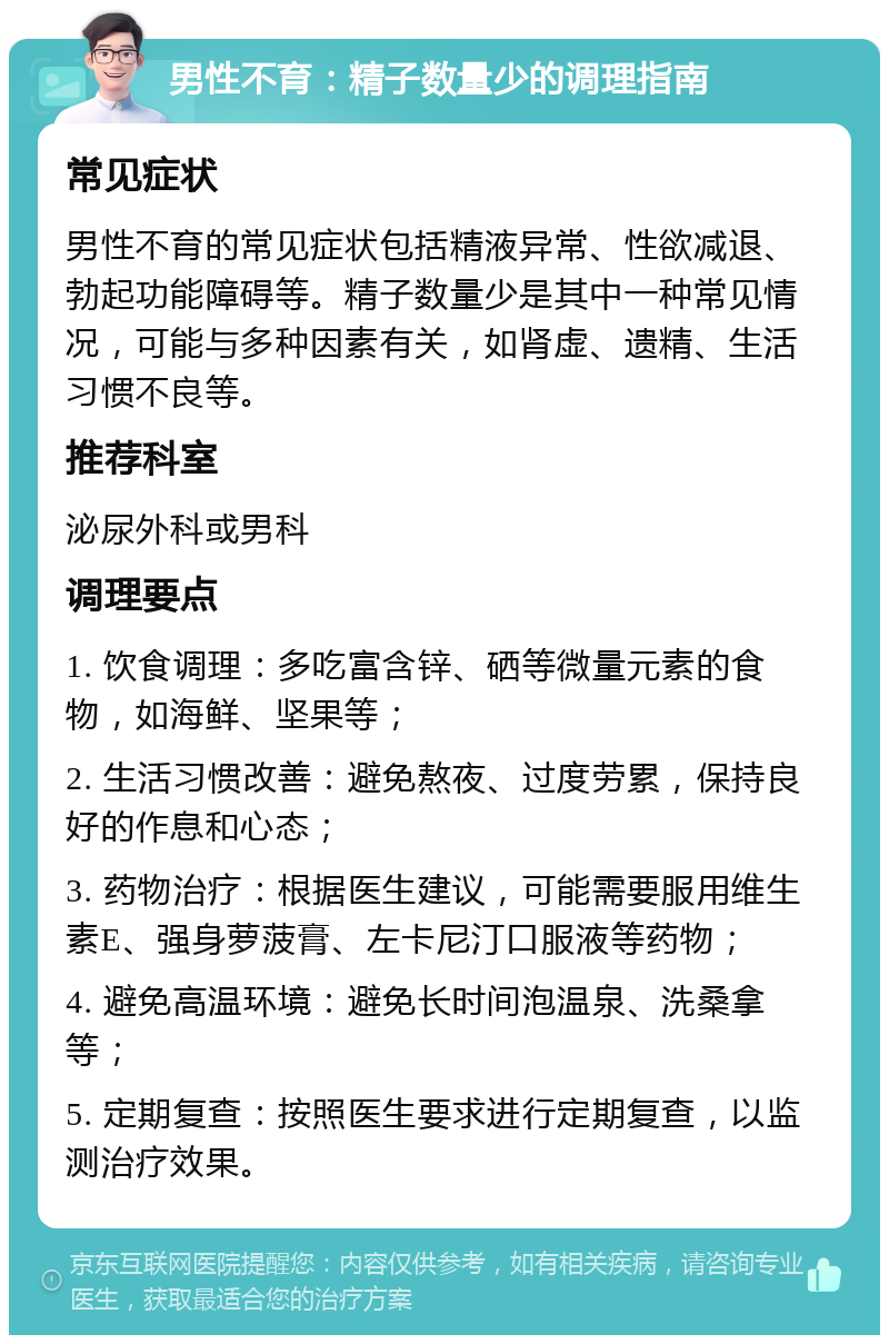 男性不育：精子数量少的调理指南 常见症状 男性不育的常见症状包括精液异常、性欲减退、勃起功能障碍等。精子数量少是其中一种常见情况，可能与多种因素有关，如肾虚、遗精、生活习惯不良等。 推荐科室 泌尿外科或男科 调理要点 1. 饮食调理：多吃富含锌、硒等微量元素的食物，如海鲜、坚果等； 2. 生活习惯改善：避免熬夜、过度劳累，保持良好的作息和心态； 3. 药物治疗：根据医生建议，可能需要服用维生素E、强身萝菠膏、左卡尼汀口服液等药物； 4. 避免高温环境：避免长时间泡温泉、洗桑拿等； 5. 定期复查：按照医生要求进行定期复查，以监测治疗效果。