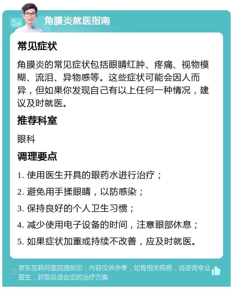 角膜炎就医指南 常见症状 角膜炎的常见症状包括眼睛红肿、疼痛、视物模糊、流泪、异物感等。这些症状可能会因人而异，但如果你发现自己有以上任何一种情况，建议及时就医。 推荐科室 眼科 调理要点 1. 使用医生开具的眼药水进行治疗； 2. 避免用手揉眼睛，以防感染； 3. 保持良好的个人卫生习惯； 4. 减少使用电子设备的时间，注意眼部休息； 5. 如果症状加重或持续不改善，应及时就医。