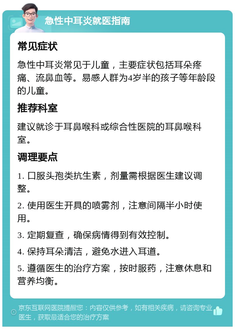 急性中耳炎就医指南 常见症状 急性中耳炎常见于儿童，主要症状包括耳朵疼痛、流鼻血等。易感人群为4岁半的孩子等年龄段的儿童。 推荐科室 建议就诊于耳鼻喉科或综合性医院的耳鼻喉科室。 调理要点 1. 口服头孢类抗生素，剂量需根据医生建议调整。 2. 使用医生开具的喷雾剂，注意间隔半小时使用。 3. 定期复查，确保病情得到有效控制。 4. 保持耳朵清洁，避免水进入耳道。 5. 遵循医生的治疗方案，按时服药，注意休息和营养均衡。