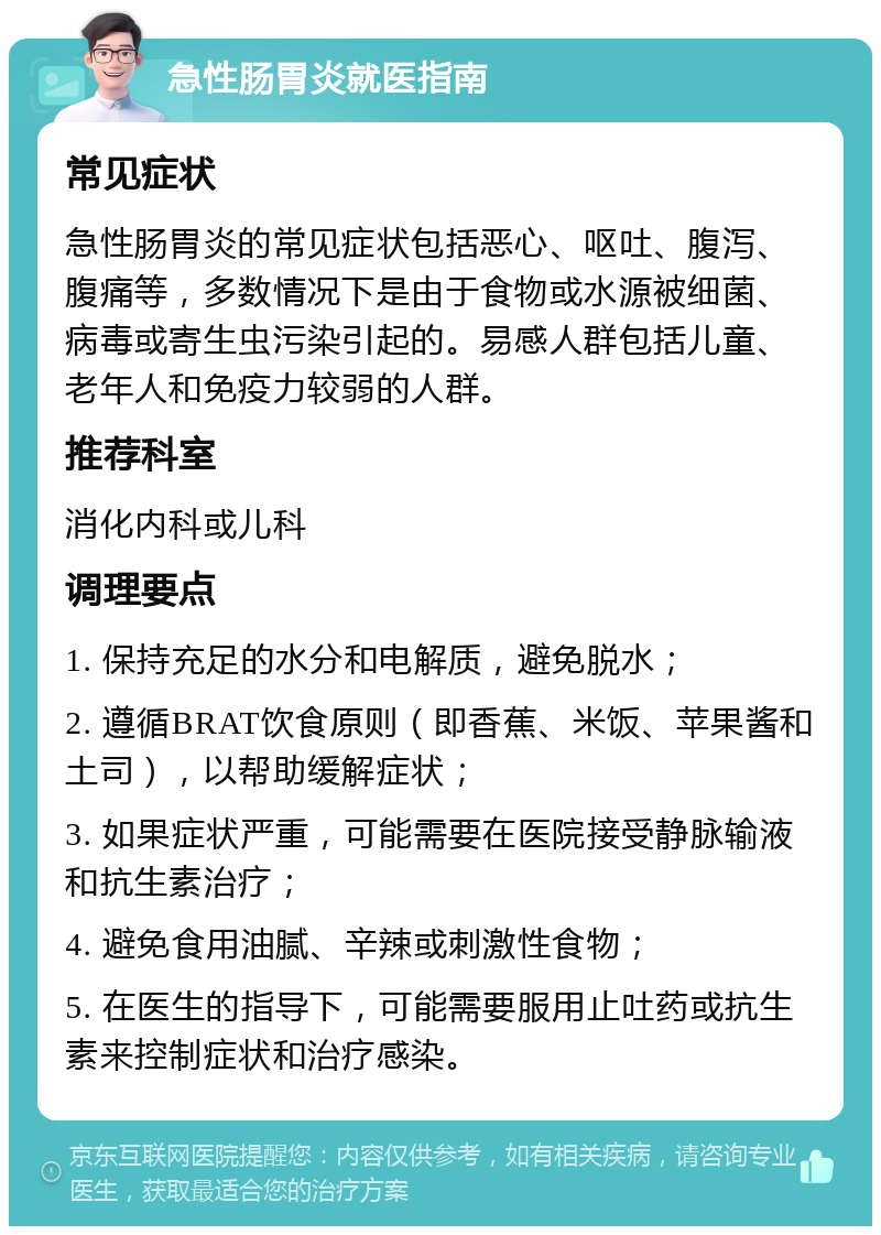 急性肠胃炎就医指南 常见症状 急性肠胃炎的常见症状包括恶心、呕吐、腹泻、腹痛等，多数情况下是由于食物或水源被细菌、病毒或寄生虫污染引起的。易感人群包括儿童、老年人和免疫力较弱的人群。 推荐科室 消化内科或儿科 调理要点 1. 保持充足的水分和电解质，避免脱水； 2. 遵循BRAT饮食原则（即香蕉、米饭、苹果酱和土司），以帮助缓解症状； 3. 如果症状严重，可能需要在医院接受静脉输液和抗生素治疗； 4. 避免食用油腻、辛辣或刺激性食物； 5. 在医生的指导下，可能需要服用止吐药或抗生素来控制症状和治疗感染。