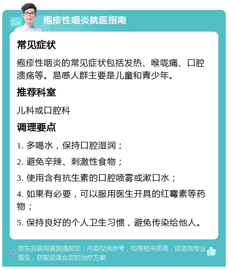 疱疹性咽炎就医指南 常见症状 疱疹性咽炎的常见症状包括发热、喉咙痛、口腔溃疡等。易感人群主要是儿童和青少年。 推荐科室 儿科或口腔科 调理要点 1. 多喝水，保持口腔湿润； 2. 避免辛辣、刺激性食物； 3. 使用含有抗生素的口腔喷雾或漱口水； 4. 如果有必要，可以服用医生开具的红霉素等药物； 5. 保持良好的个人卫生习惯，避免传染给他人。