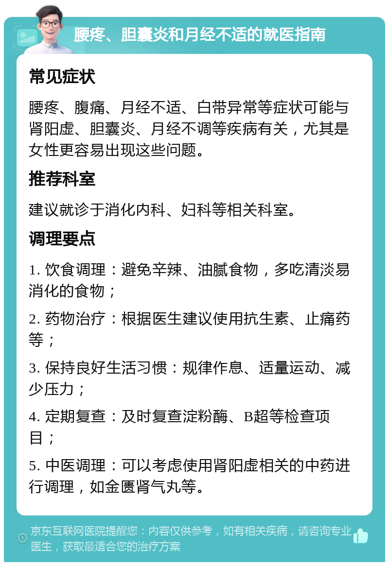 腰疼、胆囊炎和月经不适的就医指南 常见症状 腰疼、腹痛、月经不适、白带异常等症状可能与肾阳虚、胆囊炎、月经不调等疾病有关，尤其是女性更容易出现这些问题。 推荐科室 建议就诊于消化内科、妇科等相关科室。 调理要点 1. 饮食调理：避免辛辣、油腻食物，多吃清淡易消化的食物； 2. 药物治疗：根据医生建议使用抗生素、止痛药等； 3. 保持良好生活习惯：规律作息、适量运动、减少压力； 4. 定期复查：及时复查淀粉酶、B超等检查项目； 5. 中医调理：可以考虑使用肾阳虚相关的中药进行调理，如金匮肾气丸等。