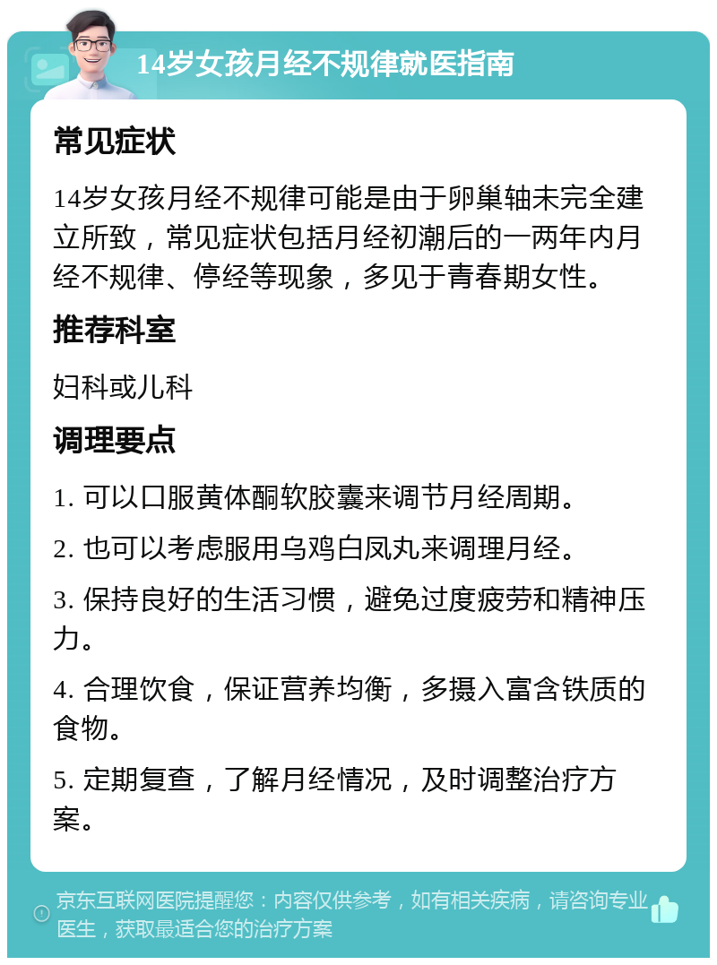 14岁女孩月经不规律就医指南 常见症状 14岁女孩月经不规律可能是由于卵巢轴未完全建立所致，常见症状包括月经初潮后的一两年内月经不规律、停经等现象，多见于青春期女性。 推荐科室 妇科或儿科 调理要点 1. 可以口服黄体酮软胶囊来调节月经周期。 2. 也可以考虑服用乌鸡白凤丸来调理月经。 3. 保持良好的生活习惯，避免过度疲劳和精神压力。 4. 合理饮食，保证营养均衡，多摄入富含铁质的食物。 5. 定期复查，了解月经情况，及时调整治疗方案。