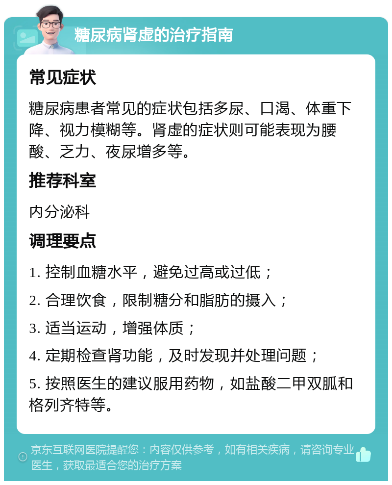 糖尿病肾虚的治疗指南 常见症状 糖尿病患者常见的症状包括多尿、口渴、体重下降、视力模糊等。肾虚的症状则可能表现为腰酸、乏力、夜尿增多等。 推荐科室 内分泌科 调理要点 1. 控制血糖水平，避免过高或过低； 2. 合理饮食，限制糖分和脂肪的摄入； 3. 适当运动，增强体质； 4. 定期检查肾功能，及时发现并处理问题； 5. 按照医生的建议服用药物，如盐酸二甲双胍和格列齐特等。