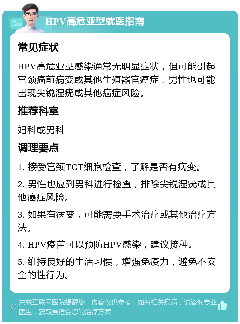 HPV高危亚型就医指南 常见症状 HPV高危亚型感染通常无明显症状，但可能引起宫颈癌前病变或其他生殖器官癌症，男性也可能出现尖锐湿疣或其他癌症风险。 推荐科室 妇科或男科 调理要点 1. 接受宫颈TCT细胞检查，了解是否有病变。 2. 男性也应到男科进行检查，排除尖锐湿疣或其他癌症风险。 3. 如果有病变，可能需要手术治疗或其他治疗方法。 4. HPV疫苗可以预防HPV感染，建议接种。 5. 维持良好的生活习惯，增强免疫力，避免不安全的性行为。