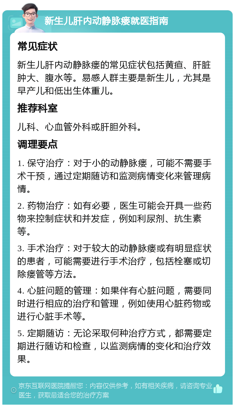 新生儿肝内动静脉瘘就医指南 常见症状 新生儿肝内动静脉瘘的常见症状包括黄疸、肝脏肿大、腹水等。易感人群主要是新生儿，尤其是早产儿和低出生体重儿。 推荐科室 儿科、心血管外科或肝胆外科。 调理要点 1. 保守治疗：对于小的动静脉瘘，可能不需要手术干预，通过定期随访和监测病情变化来管理病情。 2. 药物治疗：如有必要，医生可能会开具一些药物来控制症状和并发症，例如利尿剂、抗生素等。 3. 手术治疗：对于较大的动静脉瘘或有明显症状的患者，可能需要进行手术治疗，包括栓塞或切除瘘管等方法。 4. 心脏问题的管理：如果伴有心脏问题，需要同时进行相应的治疗和管理，例如使用心脏药物或进行心脏手术等。 5. 定期随访：无论采取何种治疗方式，都需要定期进行随访和检查，以监测病情的变化和治疗效果。