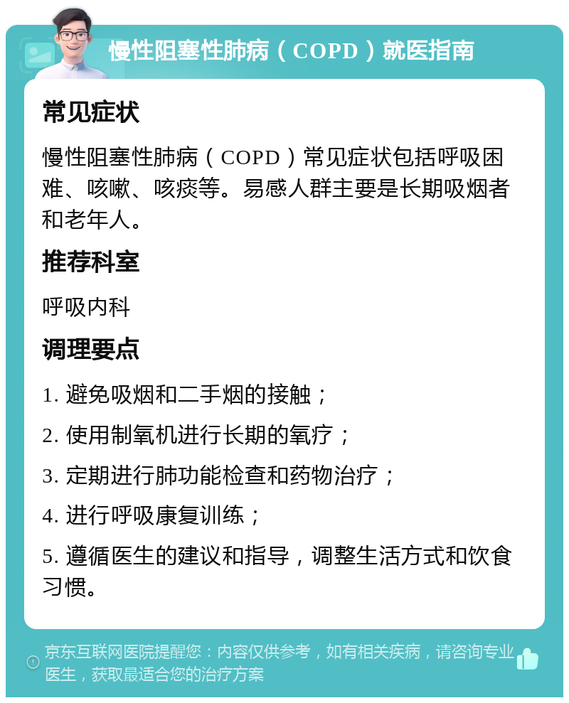 慢性阻塞性肺病（COPD）就医指南 常见症状 慢性阻塞性肺病（COPD）常见症状包括呼吸困难、咳嗽、咳痰等。易感人群主要是长期吸烟者和老年人。 推荐科室 呼吸内科 调理要点 1. 避免吸烟和二手烟的接触； 2. 使用制氧机进行长期的氧疗； 3. 定期进行肺功能检查和药物治疗； 4. 进行呼吸康复训练； 5. 遵循医生的建议和指导，调整生活方式和饮食习惯。