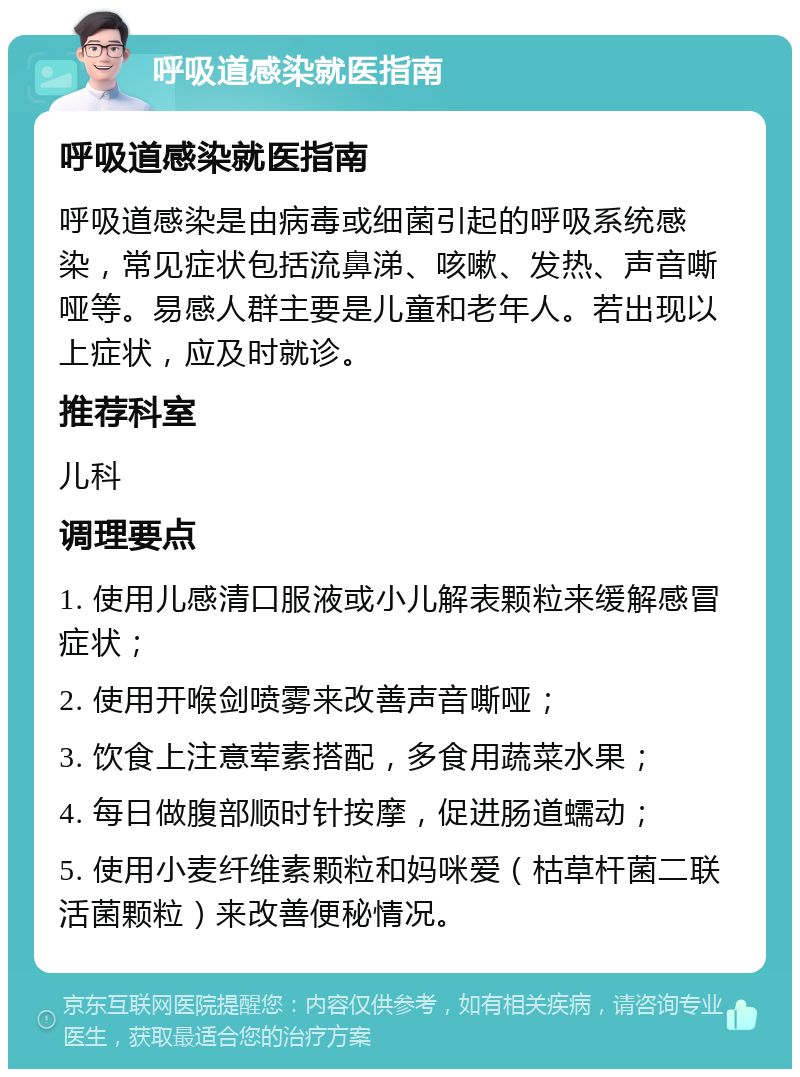 呼吸道感染就医指南 呼吸道感染就医指南 呼吸道感染是由病毒或细菌引起的呼吸系统感染，常见症状包括流鼻涕、咳嗽、发热、声音嘶哑等。易感人群主要是儿童和老年人。若出现以上症状，应及时就诊。 推荐科室 儿科 调理要点 1. 使用儿感清口服液或小儿解表颗粒来缓解感冒症状； 2. 使用开喉剑喷雾来改善声音嘶哑； 3. 饮食上注意荤素搭配，多食用蔬菜水果； 4. 每日做腹部顺时针按摩，促进肠道蠕动； 5. 使用小麦纤维素颗粒和妈咪爱（枯草杆菌二联活菌颗粒）来改善便秘情况。