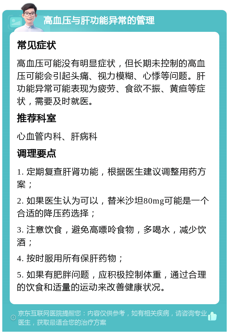 高血压与肝功能异常的管理 常见症状 高血压可能没有明显症状，但长期未控制的高血压可能会引起头痛、视力模糊、心悸等问题。肝功能异常可能表现为疲劳、食欲不振、黄疸等症状，需要及时就医。 推荐科室 心血管内科、肝病科 调理要点 1. 定期复查肝肾功能，根据医生建议调整用药方案； 2. 如果医生认为可以，替米沙坦80mg可能是一个合适的降压药选择； 3. 注意饮食，避免高嘌呤食物，多喝水，减少饮酒； 4. 按时服用所有保肝药物； 5. 如果有肥胖问题，应积极控制体重，通过合理的饮食和适量的运动来改善健康状况。