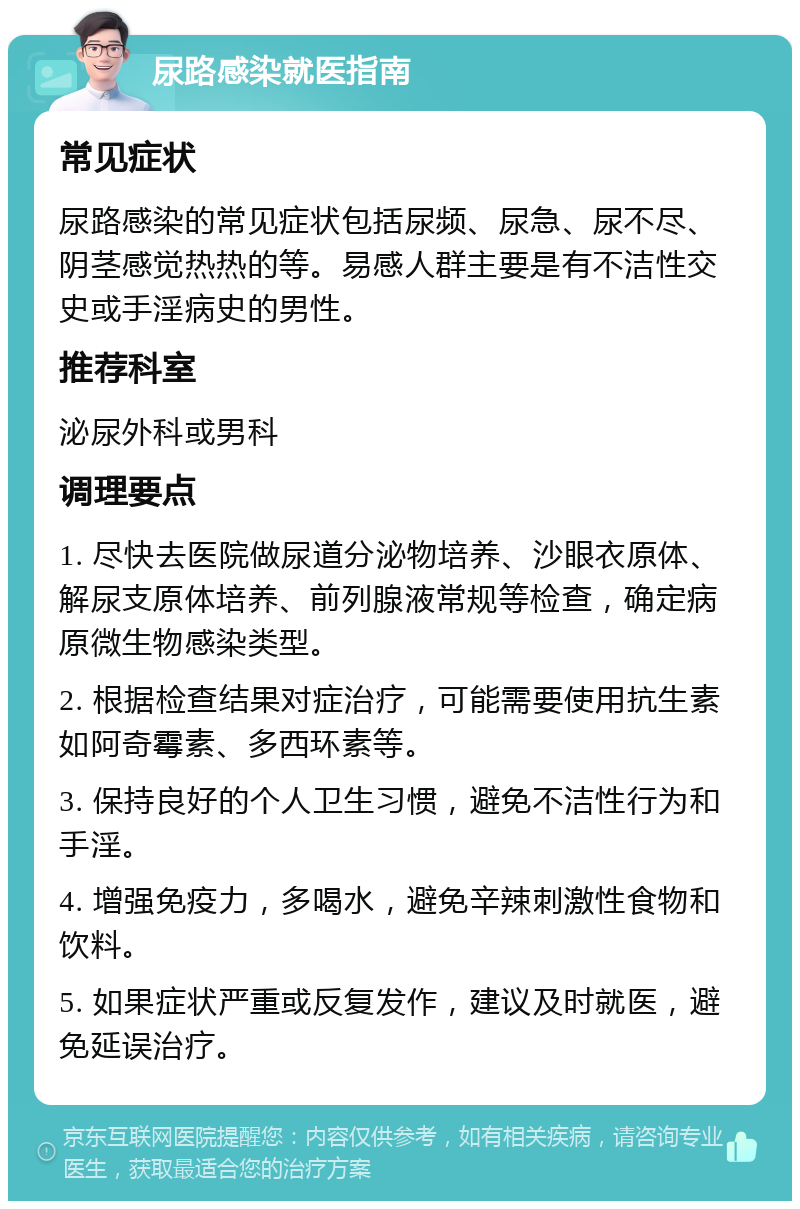 尿路感染就医指南 常见症状 尿路感染的常见症状包括尿频、尿急、尿不尽、阴茎感觉热热的等。易感人群主要是有不洁性交史或手淫病史的男性。 推荐科室 泌尿外科或男科 调理要点 1. 尽快去医院做尿道分泌物培养、沙眼衣原体、解尿支原体培养、前列腺液常规等检查，确定病原微生物感染类型。 2. 根据检查结果对症治疗，可能需要使用抗生素如阿奇霉素、多西环素等。 3. 保持良好的个人卫生习惯，避免不洁性行为和手淫。 4. 增强免疫力，多喝水，避免辛辣刺激性食物和饮料。 5. 如果症状严重或反复发作，建议及时就医，避免延误治疗。