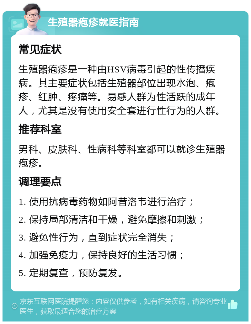 生殖器疱疹就医指南 常见症状 生殖器疱疹是一种由HSV病毒引起的性传播疾病。其主要症状包括生殖器部位出现水泡、疱疹、红肿、疼痛等。易感人群为性活跃的成年人，尤其是没有使用安全套进行性行为的人群。 推荐科室 男科、皮肤科、性病科等科室都可以就诊生殖器疱疹。 调理要点 1. 使用抗病毒药物如阿昔洛韦进行治疗； 2. 保持局部清洁和干燥，避免摩擦和刺激； 3. 避免性行为，直到症状完全消失； 4. 加强免疫力，保持良好的生活习惯； 5. 定期复查，预防复发。