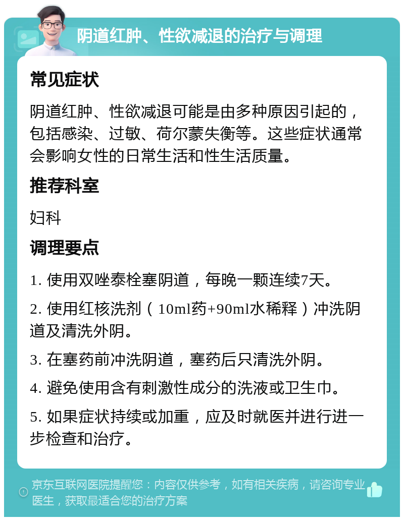 阴道红肿、性欲减退的治疗与调理 常见症状 阴道红肿、性欲减退可能是由多种原因引起的，包括感染、过敏、荷尔蒙失衡等。这些症状通常会影响女性的日常生活和性生活质量。 推荐科室 妇科 调理要点 1. 使用双唑泰栓塞阴道，每晚一颗连续7天。 2. 使用红核洗剂（10ml药+90ml水稀释）冲洗阴道及清洗外阴。 3. 在塞药前冲洗阴道，塞药后只清洗外阴。 4. 避免使用含有刺激性成分的洗液或卫生巾。 5. 如果症状持续或加重，应及时就医并进行进一步检查和治疗。