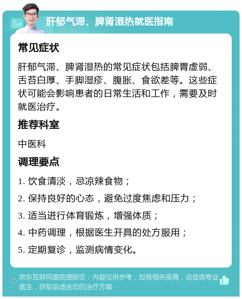 肝郁气滞、脾肾湿热就医指南 常见症状 肝郁气滞、脾肾湿热的常见症状包括脾胃虚弱、舌苔白厚、手脚湿疹、腹胀、食欲差等。这些症状可能会影响患者的日常生活和工作，需要及时就医治疗。 推荐科室 中医科 调理要点 1. 饮食清淡，忌凉辣食物； 2. 保持良好的心态，避免过度焦虑和压力； 3. 适当进行体育锻炼，增强体质； 4. 中药调理，根据医生开具的处方服用； 5. 定期复诊，监测病情变化。