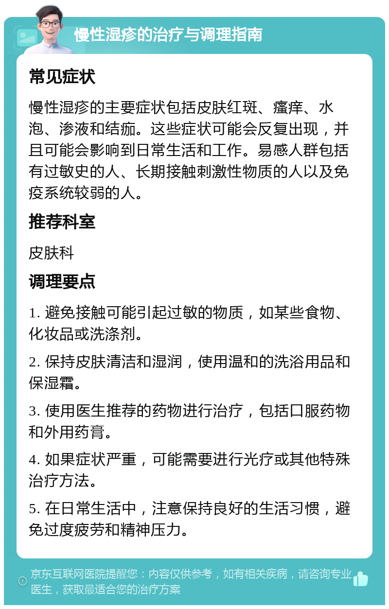 慢性湿疹的治疗与调理指南 常见症状 慢性湿疹的主要症状包括皮肤红斑、瘙痒、水泡、渗液和结痂。这些症状可能会反复出现，并且可能会影响到日常生活和工作。易感人群包括有过敏史的人、长期接触刺激性物质的人以及免疫系统较弱的人。 推荐科室 皮肤科 调理要点 1. 避免接触可能引起过敏的物质，如某些食物、化妆品或洗涤剂。 2. 保持皮肤清洁和湿润，使用温和的洗浴用品和保湿霜。 3. 使用医生推荐的药物进行治疗，包括口服药物和外用药膏。 4. 如果症状严重，可能需要进行光疗或其他特殊治疗方法。 5. 在日常生活中，注意保持良好的生活习惯，避免过度疲劳和精神压力。