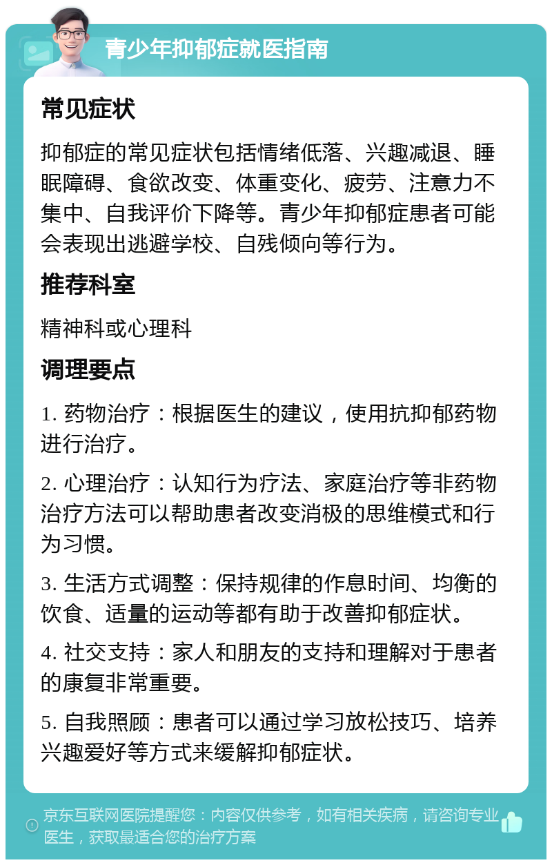 青少年抑郁症就医指南 常见症状 抑郁症的常见症状包括情绪低落、兴趣减退、睡眠障碍、食欲改变、体重变化、疲劳、注意力不集中、自我评价下降等。青少年抑郁症患者可能会表现出逃避学校、自残倾向等行为。 推荐科室 精神科或心理科 调理要点 1. 药物治疗：根据医生的建议，使用抗抑郁药物进行治疗。 2. 心理治疗：认知行为疗法、家庭治疗等非药物治疗方法可以帮助患者改变消极的思维模式和行为习惯。 3. 生活方式调整：保持规律的作息时间、均衡的饮食、适量的运动等都有助于改善抑郁症状。 4. 社交支持：家人和朋友的支持和理解对于患者的康复非常重要。 5. 自我照顾：患者可以通过学习放松技巧、培养兴趣爱好等方式来缓解抑郁症状。