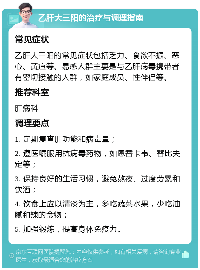 乙肝大三阳的治疗与调理指南 常见症状 乙肝大三阳的常见症状包括乏力、食欲不振、恶心、黄疸等。易感人群主要是与乙肝病毒携带者有密切接触的人群，如家庭成员、性伴侣等。 推荐科室 肝病科 调理要点 1. 定期复查肝功能和病毒量； 2. 遵医嘱服用抗病毒药物，如恩替卡韦、替比夫定等； 3. 保持良好的生活习惯，避免熬夜、过度劳累和饮酒； 4. 饮食上应以清淡为主，多吃蔬菜水果，少吃油腻和辣的食物； 5. 加强锻炼，提高身体免疫力。