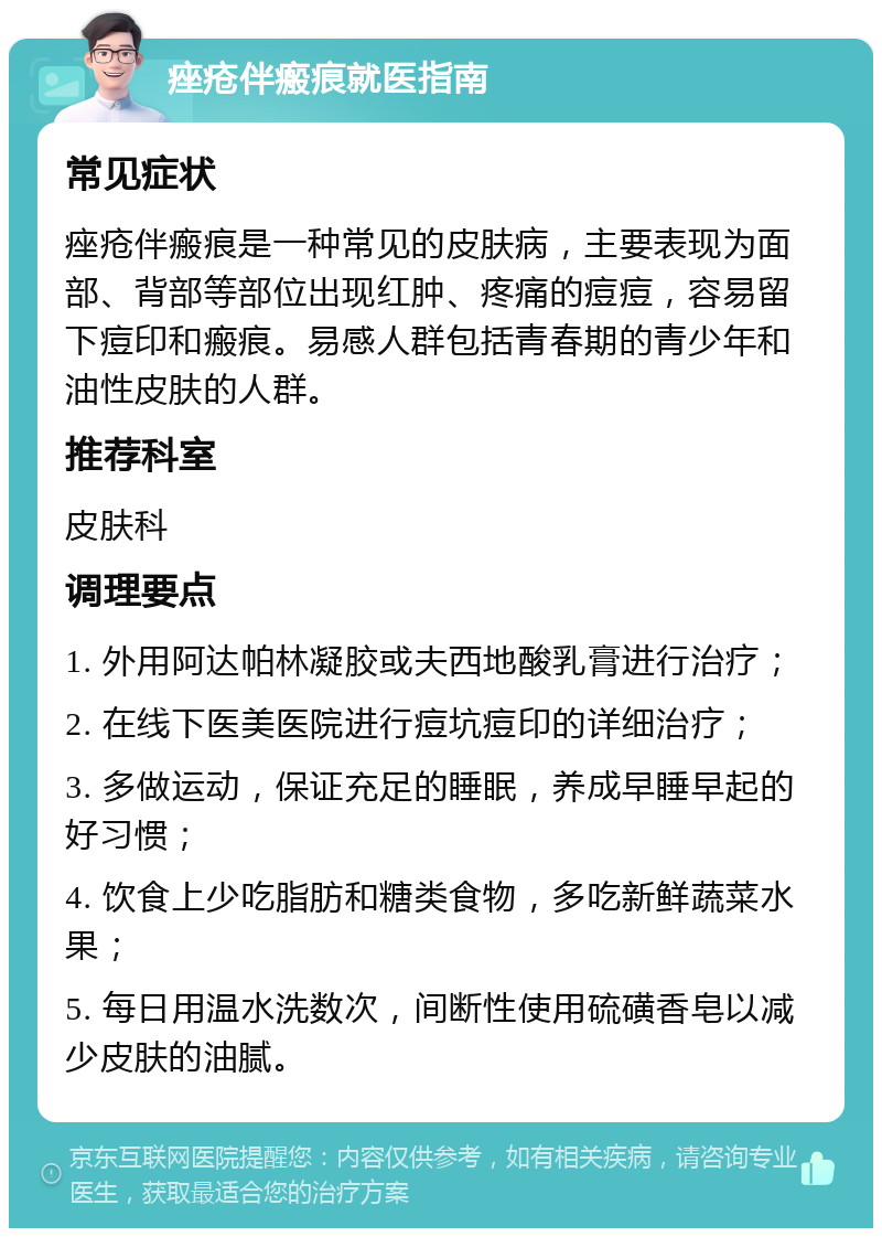 痤疮伴瘢痕就医指南 常见症状 痤疮伴瘢痕是一种常见的皮肤病，主要表现为面部、背部等部位出现红肿、疼痛的痘痘，容易留下痘印和瘢痕。易感人群包括青春期的青少年和油性皮肤的人群。 推荐科室 皮肤科 调理要点 1. 外用阿达帕林凝胶或夫西地酸乳膏进行治疗； 2. 在线下医美医院进行痘坑痘印的详细治疗； 3. 多做运动，保证充足的睡眠，养成早睡早起的好习惯； 4. 饮食上少吃脂肪和糖类食物，多吃新鲜蔬菜水果； 5. 每日用温水洗数次，间断性使用硫磺香皂以减少皮肤的油腻。