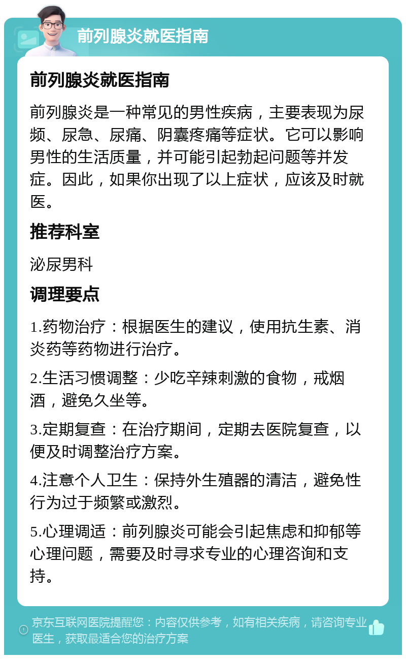 前列腺炎就医指南 前列腺炎就医指南 前列腺炎是一种常见的男性疾病，主要表现为尿频、尿急、尿痛、阴囊疼痛等症状。它可以影响男性的生活质量，并可能引起勃起问题等并发症。因此，如果你出现了以上症状，应该及时就医。 推荐科室 泌尿男科 调理要点 1.药物治疗：根据医生的建议，使用抗生素、消炎药等药物进行治疗。 2.生活习惯调整：少吃辛辣刺激的食物，戒烟酒，避免久坐等。 3.定期复查：在治疗期间，定期去医院复查，以便及时调整治疗方案。 4.注意个人卫生：保持外生殖器的清洁，避免性行为过于频繁或激烈。 5.心理调适：前列腺炎可能会引起焦虑和抑郁等心理问题，需要及时寻求专业的心理咨询和支持。