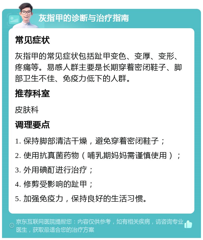 灰指甲的诊断与治疗指南 常见症状 灰指甲的常见症状包括趾甲变色、变厚、变形、疼痛等。易感人群主要是长期穿着密闭鞋子、脚部卫生不佳、免疫力低下的人群。 推荐科室 皮肤科 调理要点 1. 保持脚部清洁干燥，避免穿着密闭鞋子； 2. 使用抗真菌药物（哺乳期妈妈需谨慎使用）； 3. 外用碘酊进行治疗； 4. 修剪受影响的趾甲； 5. 加强免疫力，保持良好的生活习惯。