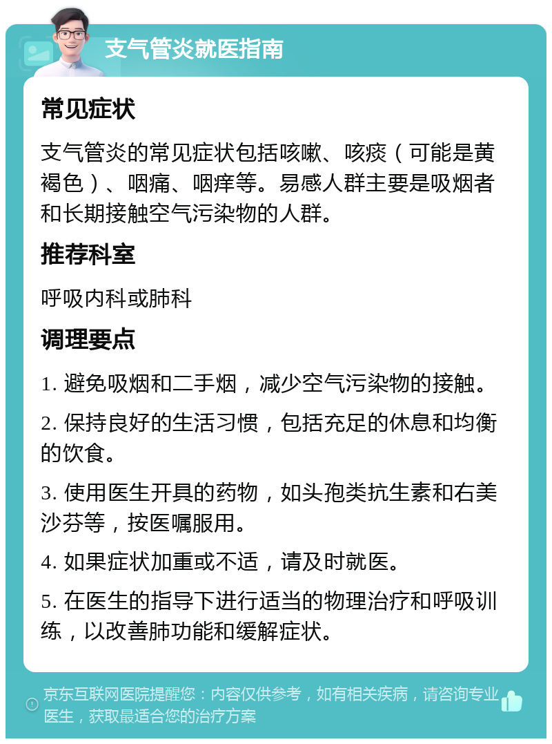 支气管炎就医指南 常见症状 支气管炎的常见症状包括咳嗽、咳痰（可能是黄褐色）、咽痛、咽痒等。易感人群主要是吸烟者和长期接触空气污染物的人群。 推荐科室 呼吸内科或肺科 调理要点 1. 避免吸烟和二手烟，减少空气污染物的接触。 2. 保持良好的生活习惯，包括充足的休息和均衡的饮食。 3. 使用医生开具的药物，如头孢类抗生素和右美沙芬等，按医嘱服用。 4. 如果症状加重或不适，请及时就医。 5. 在医生的指导下进行适当的物理治疗和呼吸训练，以改善肺功能和缓解症状。