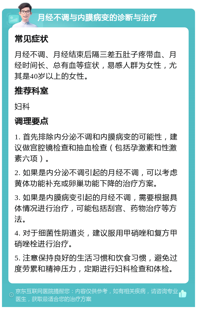 月经不调与内膜病变的诊断与治疗 常见症状 月经不调、月经结束后隔三差五肚子疼带血、月经时间长、总有血等症状，易感人群为女性，尤其是40岁以上的女性。 推荐科室 妇科 调理要点 1. 首先排除内分泌不调和内膜病变的可能性，建议做宫腔镜检查和抽血检查（包括孕激素和性激素六项）。 2. 如果是内分泌不调引起的月经不调，可以考虑黄体功能补充或卵巢功能下降的治疗方案。 3. 如果是内膜病变引起的月经不调，需要根据具体情况进行治疗，可能包括刮宫、药物治疗等方法。 4. 对于细菌性阴道炎，建议服用甲硝唑和复方甲硝唑栓进行治疗。 5. 注意保持良好的生活习惯和饮食习惯，避免过度劳累和精神压力，定期进行妇科检查和体检。