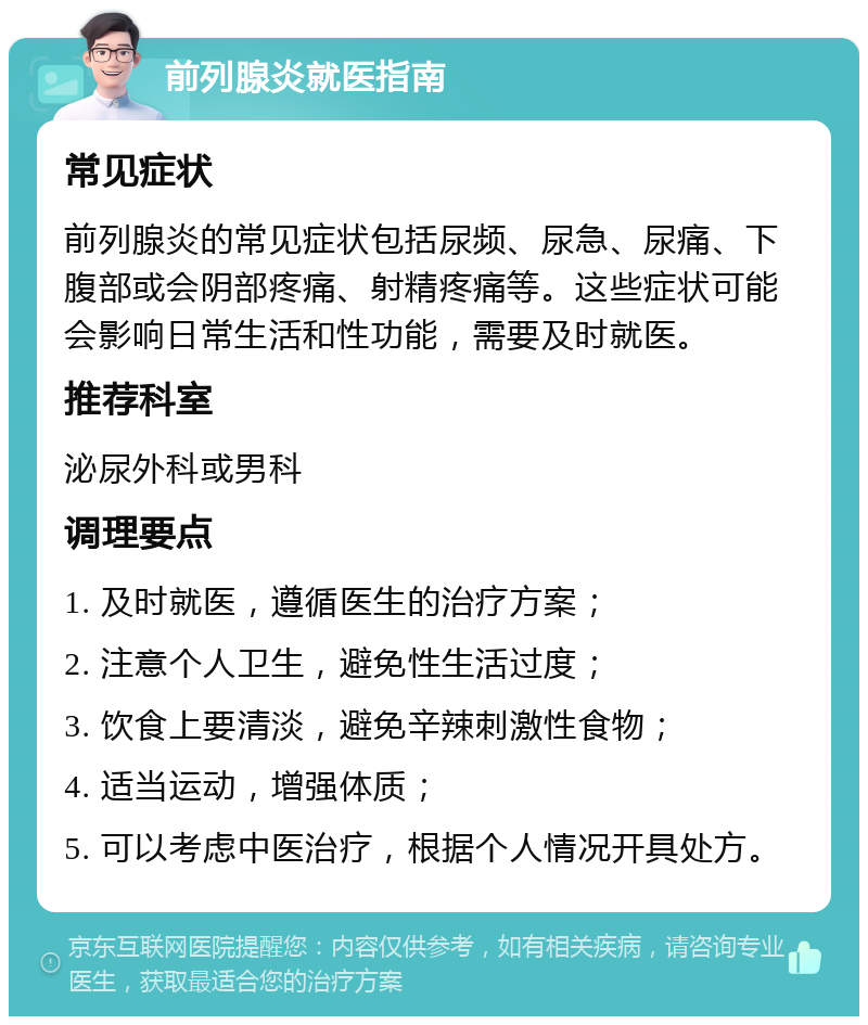 前列腺炎就医指南 常见症状 前列腺炎的常见症状包括尿频、尿急、尿痛、下腹部或会阴部疼痛、射精疼痛等。这些症状可能会影响日常生活和性功能，需要及时就医。 推荐科室 泌尿外科或男科 调理要点 1. 及时就医，遵循医生的治疗方案； 2. 注意个人卫生，避免性生活过度； 3. 饮食上要清淡，避免辛辣刺激性食物； 4. 适当运动，增强体质； 5. 可以考虑中医治疗，根据个人情况开具处方。