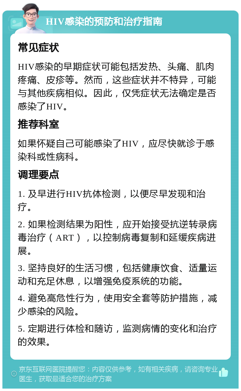 HIV感染的预防和治疗指南 常见症状 HIV感染的早期症状可能包括发热、头痛、肌肉疼痛、皮疹等。然而，这些症状并不特异，可能与其他疾病相似。因此，仅凭症状无法确定是否感染了HIV。 推荐科室 如果怀疑自己可能感染了HIV，应尽快就诊于感染科或性病科。 调理要点 1. 及早进行HIV抗体检测，以便尽早发现和治疗。 2. 如果检测结果为阳性，应开始接受抗逆转录病毒治疗（ART），以控制病毒复制和延缓疾病进展。 3. 坚持良好的生活习惯，包括健康饮食、适量运动和充足休息，以增强免疫系统的功能。 4. 避免高危性行为，使用安全套等防护措施，减少感染的风险。 5. 定期进行体检和随访，监测病情的变化和治疗的效果。