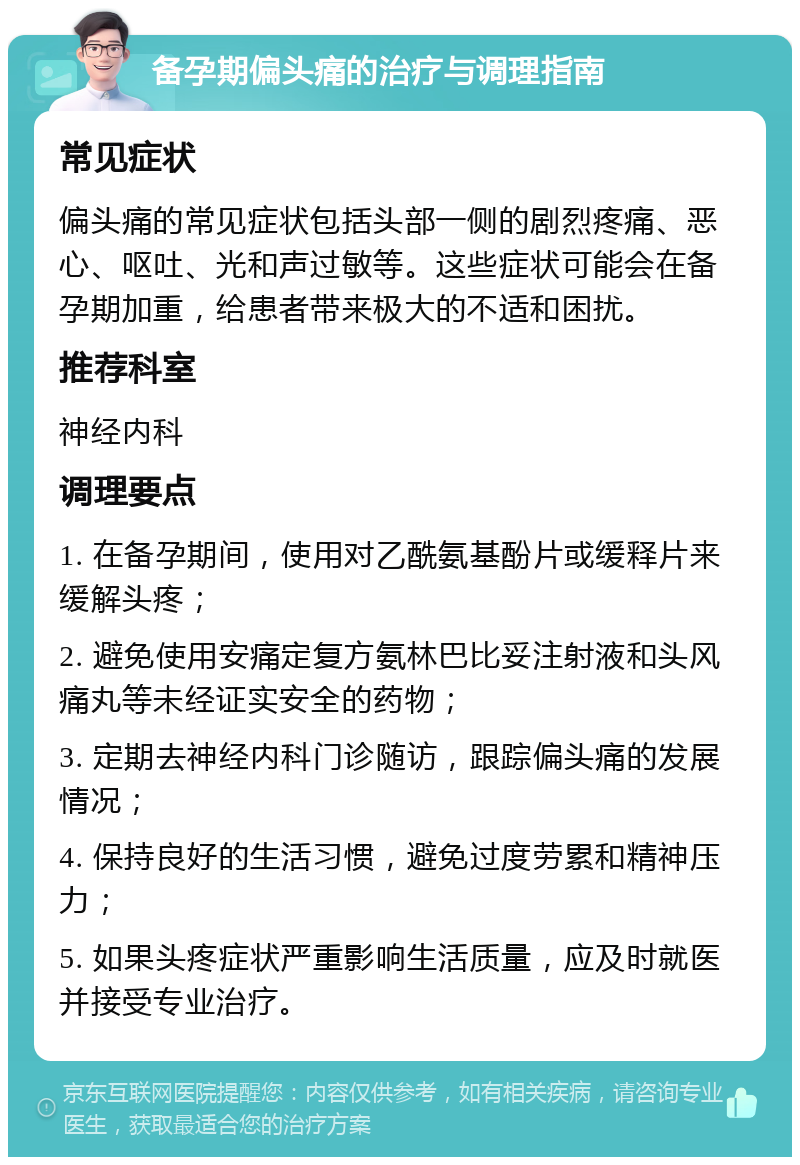 备孕期偏头痛的治疗与调理指南 常见症状 偏头痛的常见症状包括头部一侧的剧烈疼痛、恶心、呕吐、光和声过敏等。这些症状可能会在备孕期加重，给患者带来极大的不适和困扰。 推荐科室 神经内科 调理要点 1. 在备孕期间，使用对乙酰氨基酚片或缓释片来缓解头疼； 2. 避免使用安痛定复方氨林巴比妥注射液和头风痛丸等未经证实安全的药物； 3. 定期去神经内科门诊随访，跟踪偏头痛的发展情况； 4. 保持良好的生活习惯，避免过度劳累和精神压力； 5. 如果头疼症状严重影响生活质量，应及时就医并接受专业治疗。