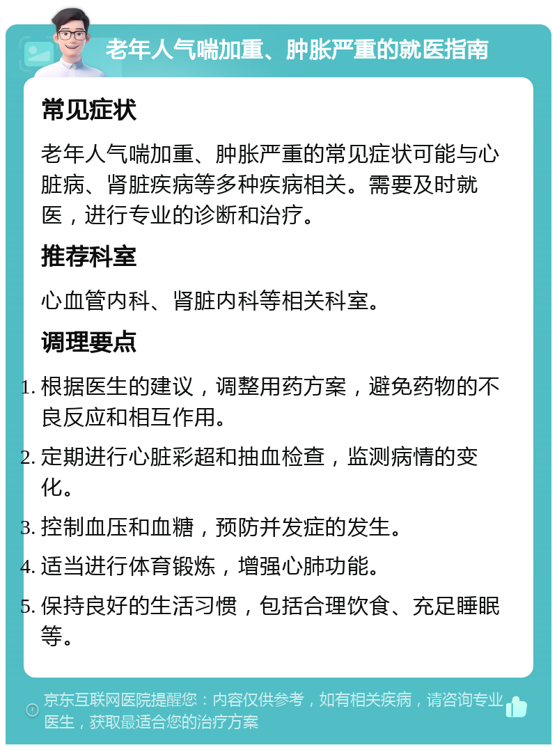 老年人气喘加重、肿胀严重的就医指南 常见症状 老年人气喘加重、肿胀严重的常见症状可能与心脏病、肾脏疾病等多种疾病相关。需要及时就医，进行专业的诊断和治疗。 推荐科室 心血管内科、肾脏内科等相关科室。 调理要点 根据医生的建议，调整用药方案，避免药物的不良反应和相互作用。 定期进行心脏彩超和抽血检查，监测病情的变化。 控制血压和血糖，预防并发症的发生。 适当进行体育锻炼，增强心肺功能。 保持良好的生活习惯，包括合理饮食、充足睡眠等。