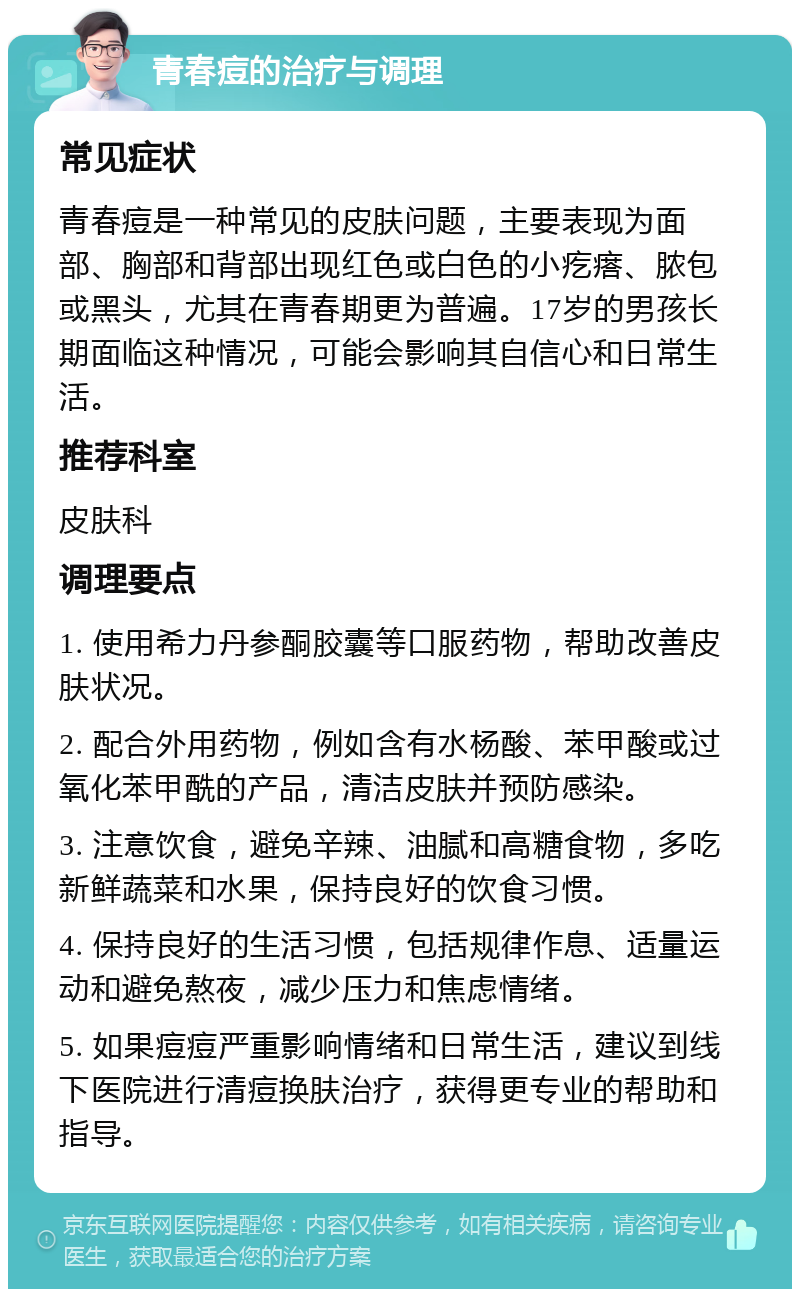 青春痘的治疗与调理 常见症状 青春痘是一种常见的皮肤问题，主要表现为面部、胸部和背部出现红色或白色的小疙瘩、脓包或黑头，尤其在青春期更为普遍。17岁的男孩长期面临这种情况，可能会影响其自信心和日常生活。 推荐科室 皮肤科 调理要点 1. 使用希力丹参酮胶囊等口服药物，帮助改善皮肤状况。 2. 配合外用药物，例如含有水杨酸、苯甲酸或过氧化苯甲酰的产品，清洁皮肤并预防感染。 3. 注意饮食，避免辛辣、油腻和高糖食物，多吃新鲜蔬菜和水果，保持良好的饮食习惯。 4. 保持良好的生活习惯，包括规律作息、适量运动和避免熬夜，减少压力和焦虑情绪。 5. 如果痘痘严重影响情绪和日常生活，建议到线下医院进行清痘换肤治疗，获得更专业的帮助和指导。