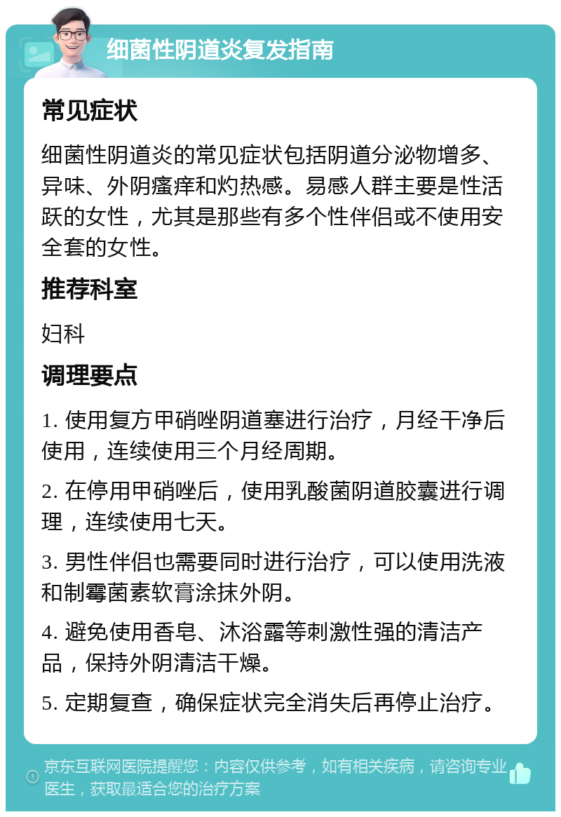 细菌性阴道炎复发指南 常见症状 细菌性阴道炎的常见症状包括阴道分泌物增多、异味、外阴瘙痒和灼热感。易感人群主要是性活跃的女性，尤其是那些有多个性伴侣或不使用安全套的女性。 推荐科室 妇科 调理要点 1. 使用复方甲硝唑阴道塞进行治疗，月经干净后使用，连续使用三个月经周期。 2. 在停用甲硝唑后，使用乳酸菌阴道胶囊进行调理，连续使用七天。 3. 男性伴侣也需要同时进行治疗，可以使用洗液和制霉菌素软膏涂抹外阴。 4. 避免使用香皂、沐浴露等刺激性强的清洁产品，保持外阴清洁干燥。 5. 定期复查，确保症状完全消失后再停止治疗。