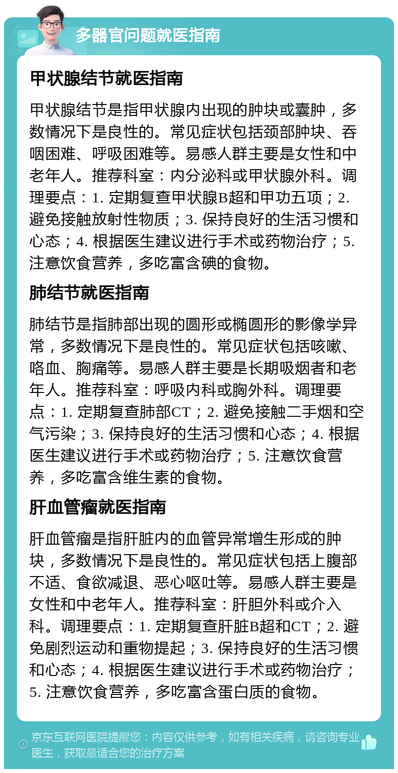 多器官问题就医指南 甲状腺结节就医指南 甲状腺结节是指甲状腺内出现的肿块或囊肿，多数情况下是良性的。常见症状包括颈部肿块、吞咽困难、呼吸困难等。易感人群主要是女性和中老年人。推荐科室：内分泌科或甲状腺外科。调理要点：1. 定期复查甲状腺B超和甲功五项；2. 避免接触放射性物质；3. 保持良好的生活习惯和心态；4. 根据医生建议进行手术或药物治疗；5. 注意饮食营养，多吃富含碘的食物。 肺结节就医指南 肺结节是指肺部出现的圆形或椭圆形的影像学异常，多数情况下是良性的。常见症状包括咳嗽、咯血、胸痛等。易感人群主要是长期吸烟者和老年人。推荐科室：呼吸内科或胸外科。调理要点：1. 定期复查肺部CT；2. 避免接触二手烟和空气污染；3. 保持良好的生活习惯和心态；4. 根据医生建议进行手术或药物治疗；5. 注意饮食营养，多吃富含维生素的食物。 肝血管瘤就医指南 肝血管瘤是指肝脏内的血管异常增生形成的肿块，多数情况下是良性的。常见症状包括上腹部不适、食欲减退、恶心呕吐等。易感人群主要是女性和中老年人。推荐科室：肝胆外科或介入科。调理要点：1. 定期复查肝脏B超和CT；2. 避免剧烈运动和重物提起；3. 保持良好的生活习惯和心态；4. 根据医生建议进行手术或药物治疗；5. 注意饮食营养，多吃富含蛋白质的食物。