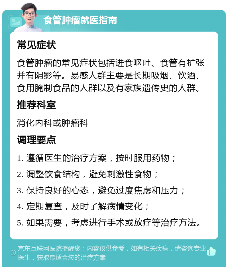 食管肿瘤就医指南 常见症状 食管肿瘤的常见症状包括进食呕吐、食管有扩张并有阴影等。易感人群主要是长期吸烟、饮酒、食用腌制食品的人群以及有家族遗传史的人群。 推荐科室 消化内科或肿瘤科 调理要点 1. 遵循医生的治疗方案，按时服用药物； 2. 调整饮食结构，避免刺激性食物； 3. 保持良好的心态，避免过度焦虑和压力； 4. 定期复查，及时了解病情变化； 5. 如果需要，考虑进行手术或放疗等治疗方法。