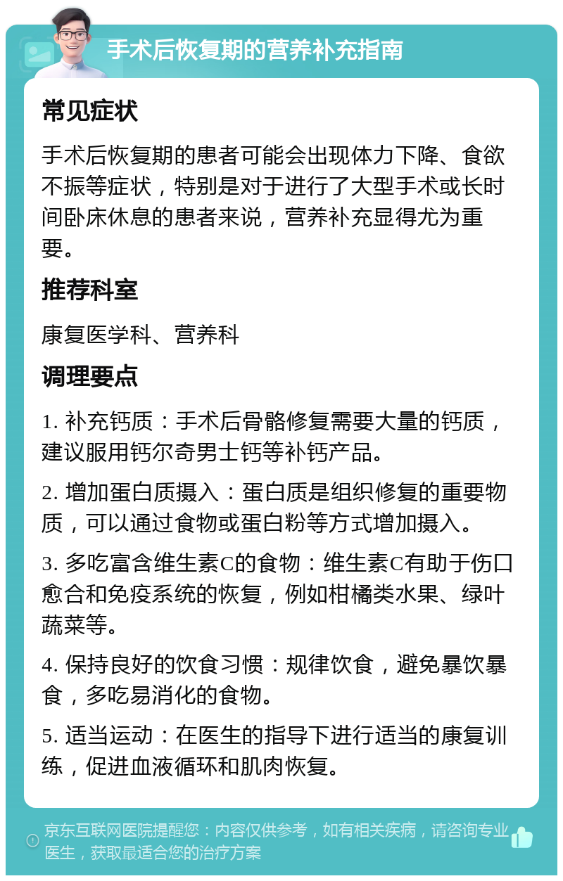 手术后恢复期的营养补充指南 常见症状 手术后恢复期的患者可能会出现体力下降、食欲不振等症状，特别是对于进行了大型手术或长时间卧床休息的患者来说，营养补充显得尤为重要。 推荐科室 康复医学科、营养科 调理要点 1. 补充钙质：手术后骨骼修复需要大量的钙质，建议服用钙尔奇男士钙等补钙产品。 2. 增加蛋白质摄入：蛋白质是组织修复的重要物质，可以通过食物或蛋白粉等方式增加摄入。 3. 多吃富含维生素C的食物：维生素C有助于伤口愈合和免疫系统的恢复，例如柑橘类水果、绿叶蔬菜等。 4. 保持良好的饮食习惯：规律饮食，避免暴饮暴食，多吃易消化的食物。 5. 适当运动：在医生的指导下进行适当的康复训练，促进血液循环和肌肉恢复。