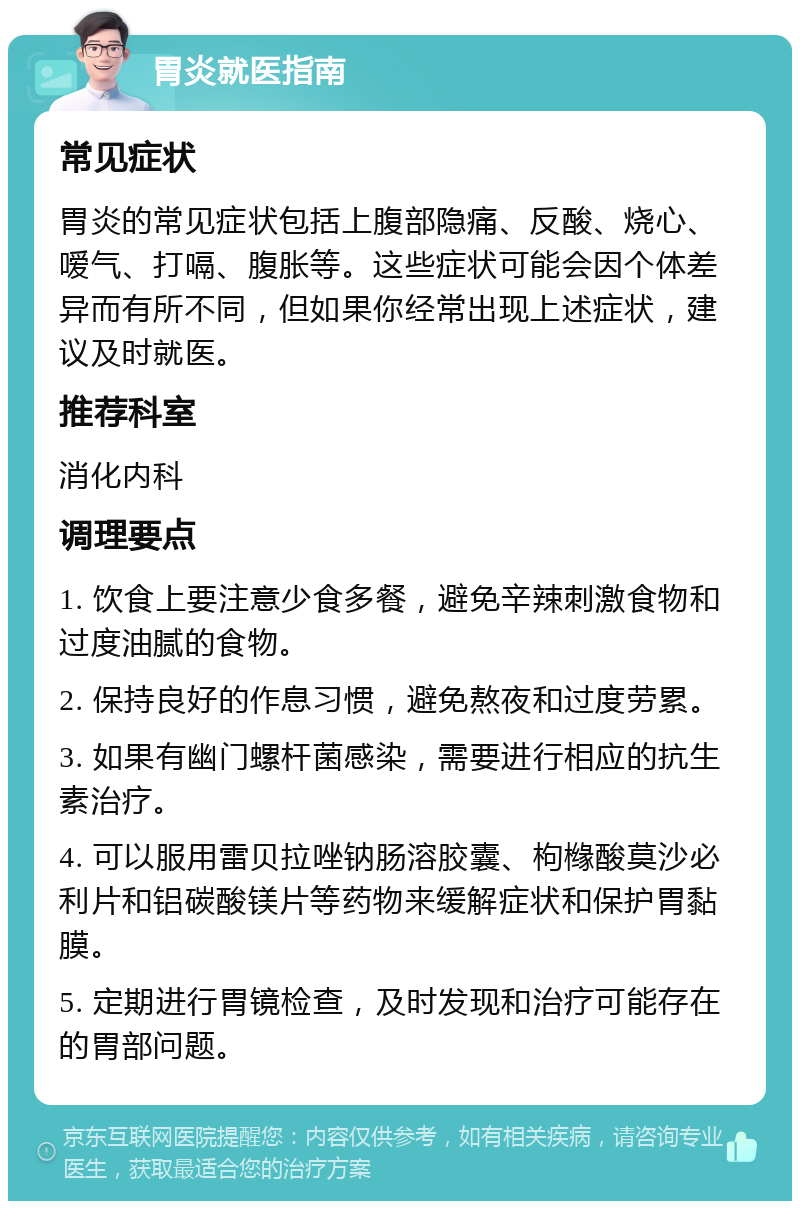 胃炎就医指南 常见症状 胃炎的常见症状包括上腹部隐痛、反酸、烧心、嗳气、打嗝、腹胀等。这些症状可能会因个体差异而有所不同，但如果你经常出现上述症状，建议及时就医。 推荐科室 消化内科 调理要点 1. 饮食上要注意少食多餐，避免辛辣刺激食物和过度油腻的食物。 2. 保持良好的作息习惯，避免熬夜和过度劳累。 3. 如果有幽门螺杆菌感染，需要进行相应的抗生素治疗。 4. 可以服用雷贝拉唑钠肠溶胶囊、枸橼酸莫沙必利片和铝碳酸镁片等药物来缓解症状和保护胃黏膜。 5. 定期进行胃镜检查，及时发现和治疗可能存在的胃部问题。