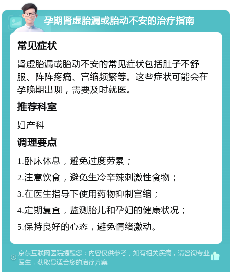 孕期肾虚胎漏或胎动不安的治疗指南 常见症状 肾虚胎漏或胎动不安的常见症状包括肚子不舒服、阵阵疼痛、宫缩频繁等。这些症状可能会在孕晚期出现，需要及时就医。 推荐科室 妇产科 调理要点 1.卧床休息，避免过度劳累； 2.注意饮食，避免生冷辛辣刺激性食物； 3.在医生指导下使用药物抑制宫缩； 4.定期复查，监测胎儿和孕妇的健康状况； 5.保持良好的心态，避免情绪激动。