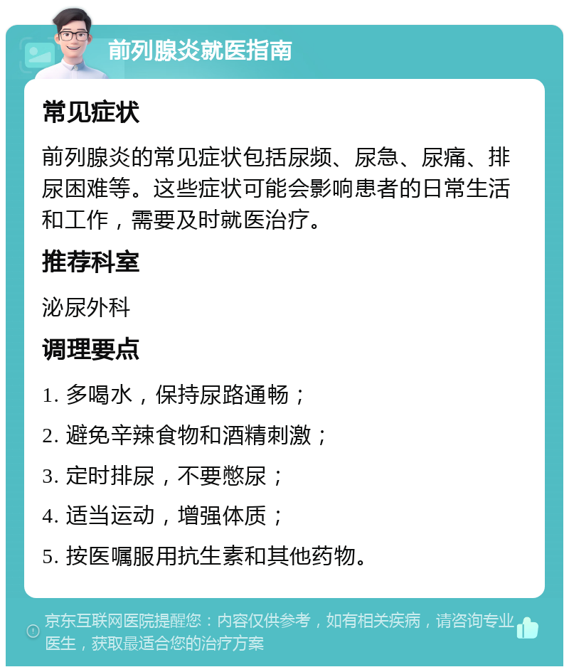 前列腺炎就医指南 常见症状 前列腺炎的常见症状包括尿频、尿急、尿痛、排尿困难等。这些症状可能会影响患者的日常生活和工作，需要及时就医治疗。 推荐科室 泌尿外科 调理要点 1. 多喝水，保持尿路通畅； 2. 避免辛辣食物和酒精刺激； 3. 定时排尿，不要憋尿； 4. 适当运动，增强体质； 5. 按医嘱服用抗生素和其他药物。