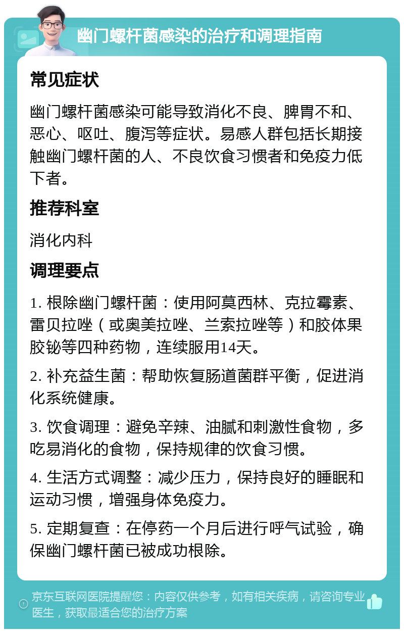 幽门螺杆菌感染的治疗和调理指南 常见症状 幽门螺杆菌感染可能导致消化不良、脾胃不和、恶心、呕吐、腹泻等症状。易感人群包括长期接触幽门螺杆菌的人、不良饮食习惯者和免疫力低下者。 推荐科室 消化内科 调理要点 1. 根除幽门螺杆菌：使用阿莫西林、克拉霉素、雷贝拉唑（或奥美拉唑、兰索拉唑等）和胶体果胶铋等四种药物，连续服用14天。 2. 补充益生菌：帮助恢复肠道菌群平衡，促进消化系统健康。 3. 饮食调理：避免辛辣、油腻和刺激性食物，多吃易消化的食物，保持规律的饮食习惯。 4. 生活方式调整：减少压力，保持良好的睡眠和运动习惯，增强身体免疫力。 5. 定期复查：在停药一个月后进行呼气试验，确保幽门螺杆菌已被成功根除。