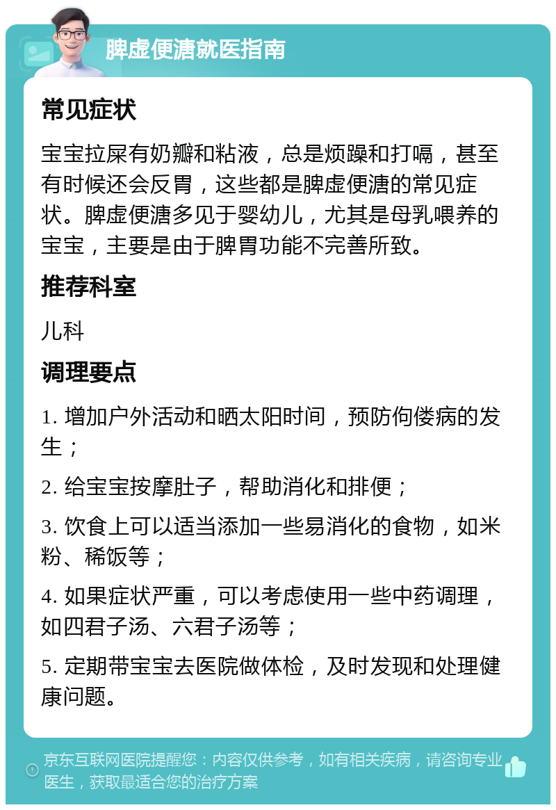 脾虚便溏就医指南 常见症状 宝宝拉屎有奶瓣和粘液，总是烦躁和打嗝，甚至有时候还会反胃，这些都是脾虚便溏的常见症状。脾虚便溏多见于婴幼儿，尤其是母乳喂养的宝宝，主要是由于脾胃功能不完善所致。 推荐科室 儿科 调理要点 1. 增加户外活动和晒太阳时间，预防佝偻病的发生； 2. 给宝宝按摩肚子，帮助消化和排便； 3. 饮食上可以适当添加一些易消化的食物，如米粉、稀饭等； 4. 如果症状严重，可以考虑使用一些中药调理，如四君子汤、六君子汤等； 5. 定期带宝宝去医院做体检，及时发现和处理健康问题。