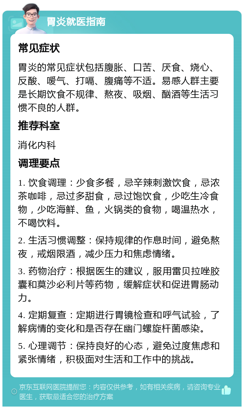 胃炎就医指南 常见症状 胃炎的常见症状包括腹胀、口苦、厌食、烧心、反酸、嗳气、打嗝、腹痛等不适。易感人群主要是长期饮食不规律、熬夜、吸烟、酗酒等生活习惯不良的人群。 推荐科室 消化内科 调理要点 1. 饮食调理：少食多餐，忌辛辣刺激饮食，忌浓茶咖啡，忌过多甜食，忌过饱饮食，少吃生冷食物，少吃海鲜、鱼，火锅类的食物，喝温热水，不喝饮料。 2. 生活习惯调整：保持规律的作息时间，避免熬夜，戒烟限酒，减少压力和焦虑情绪。 3. 药物治疗：根据医生的建议，服用雷贝拉唑胶囊和莫沙必利片等药物，缓解症状和促进胃肠动力。 4. 定期复查：定期进行胃镜检查和呼气试验，了解病情的变化和是否存在幽门螺旋杆菌感染。 5. 心理调节：保持良好的心态，避免过度焦虑和紧张情绪，积极面对生活和工作中的挑战。